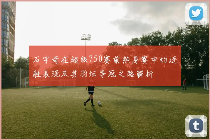 石宇奇在超级750赛前热身赛中的连胜表现及其羽坛争冠之路解析