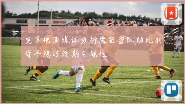 克罗地亚媒体分析魔笛留队助比利奇平稳过渡期可能性