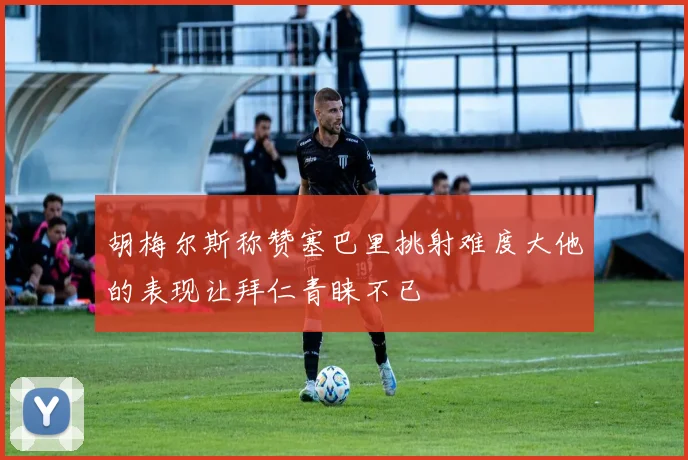 胡梅尔斯称赞塞巴里挑射难度大他的表现让拜仁青睐不已