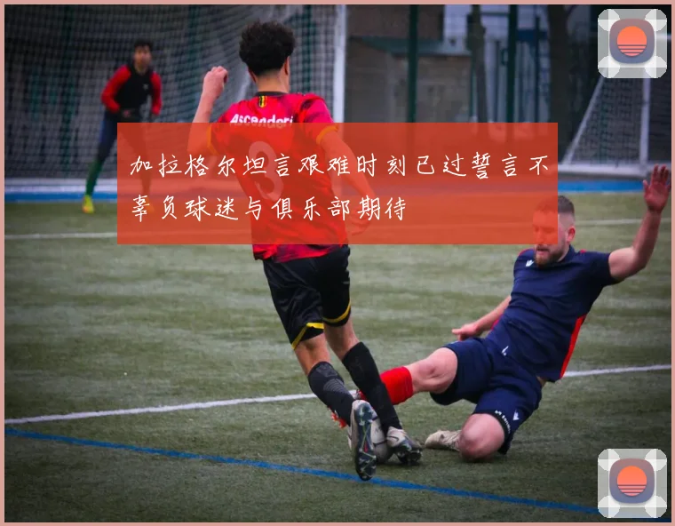 加拉格尔坦言艰难时刻已过誓言不辜负球迷与俱乐部期待