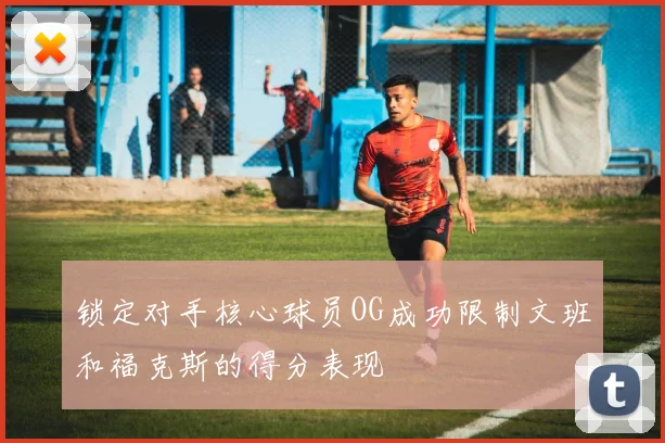 锁定对手核心球员OG成功限制文班和福克斯的得分表现