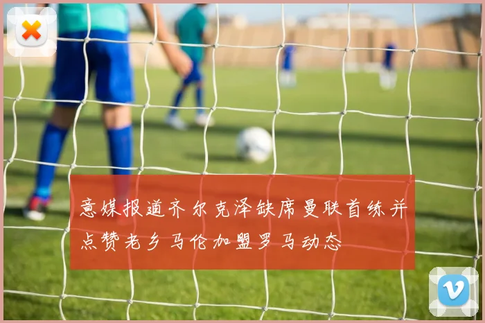 意媒报道齐尔克泽缺席曼联首练并点赞老乡马伦加盟罗马动态
