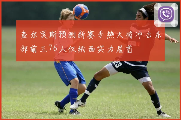 查尔莫斯预测新赛季热火将冲击东部前三76人仅纸面实力居首