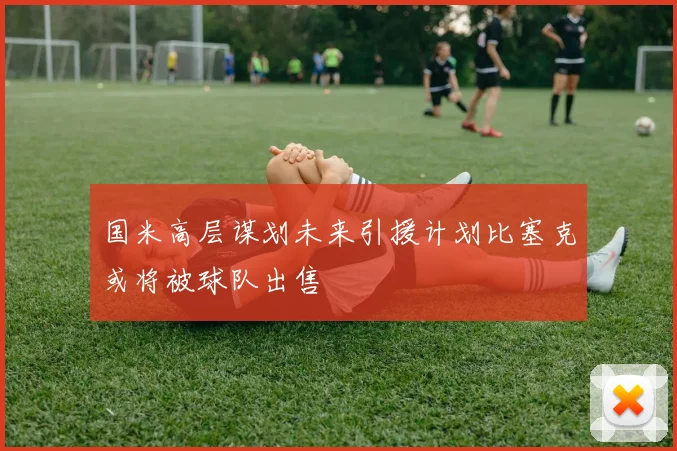 国米高层谋划未来引援计划比塞克或将被球队出售