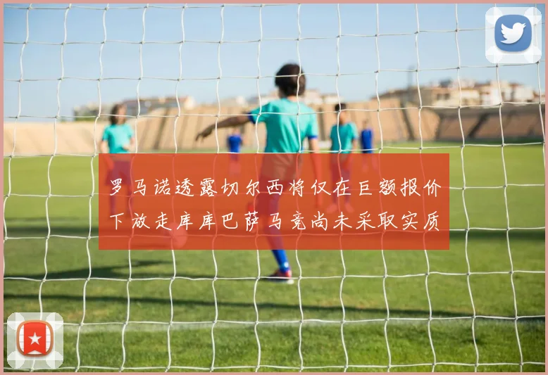罗马诺透露切尔西将仅在巨额报价下放走库库巴萨马竞尚未采取实质行动