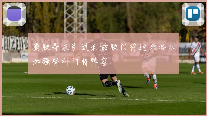 曼联寻求引进利兹联门将达尔洛以加强替补门将阵容