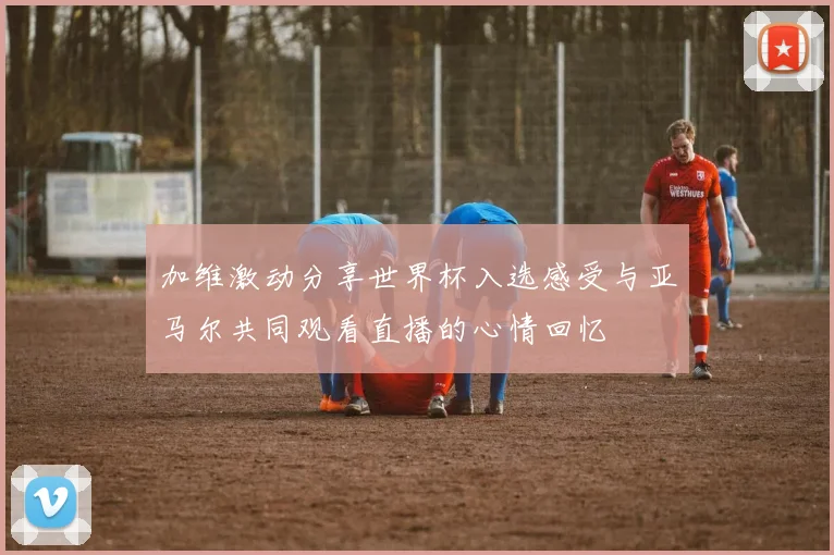 加维激动分享世界杯入选感受与亚马尔共同观看直播的心情回忆