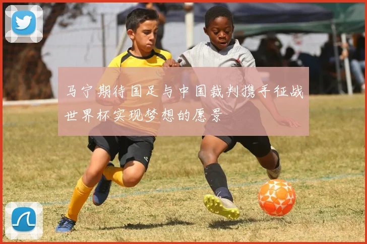 马宁期待国足与中国裁判携手征战世界杯实现梦想的愿景