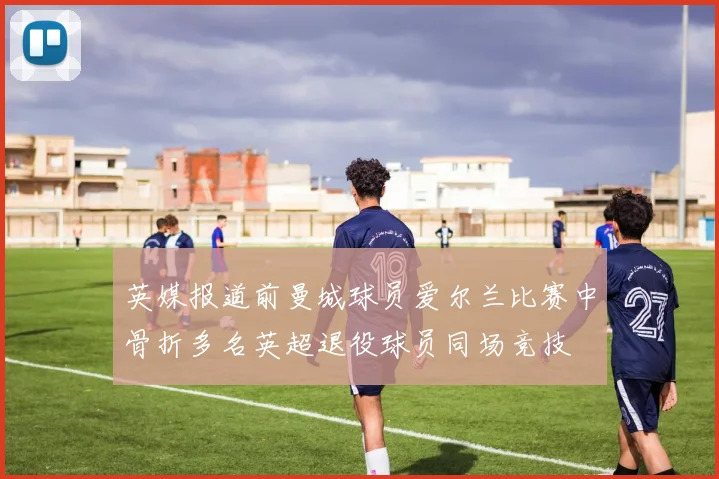 英媒报道前曼城球员爱尔兰比赛中骨折多名英超退役球员同场竞技