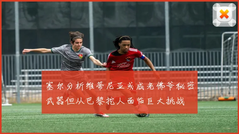 塞尔分析维蒂尼亚或成老佛爷秘密武器但从巴黎挖人面临巨大挑战