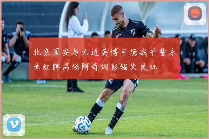 北京国安与大连英博半场战平曹永竞红牌离场阿奇姆彭错失良机