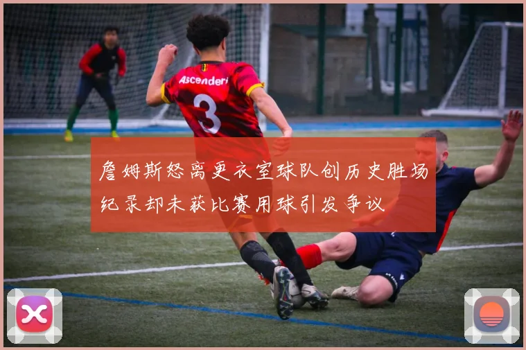 詹姆斯怒离更衣室球队创历史胜场纪录却未获比赛用球引发争议