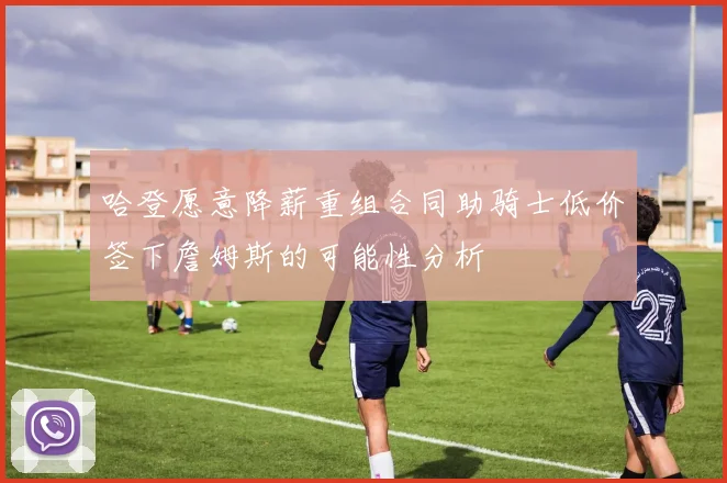 哈登愿意降薪重组合同助骑士低价签下詹姆斯的可能性分析