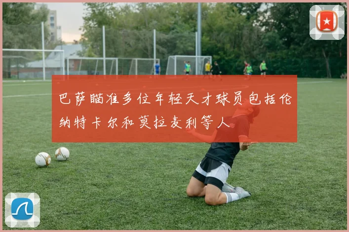 巴萨瞄准多位年轻天才球员包括伦纳特卡尔和莫拉麦利等人