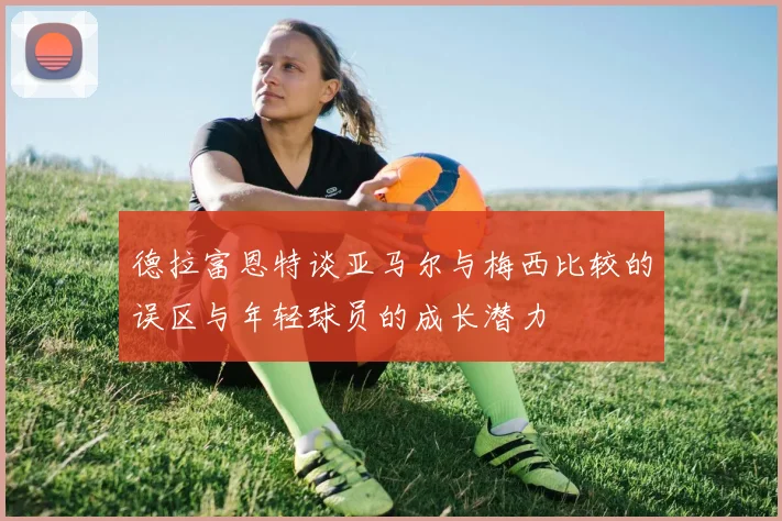 德拉富恩特谈亚马尔与梅西比较的误区与年轻球员的成长潜力